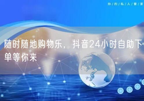 随时随地购物乐，抖音24小时自助下单等你来