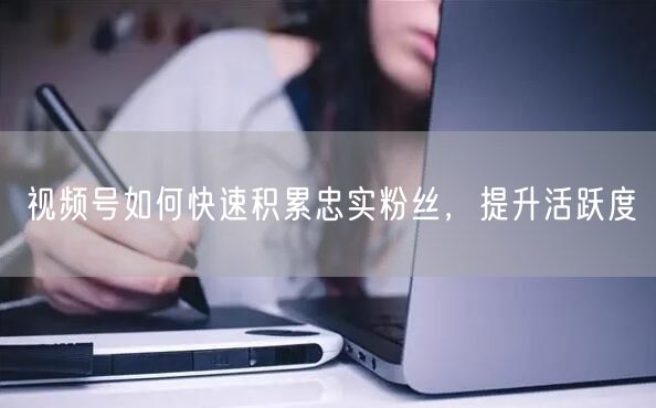 视频号如何快速积累忠实粉丝，提升活跃度