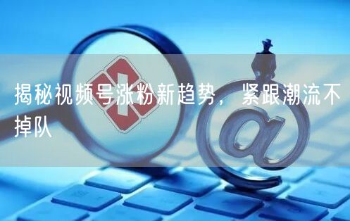 揭秘视频号涨粉新趋势，紧跟潮流不掉队