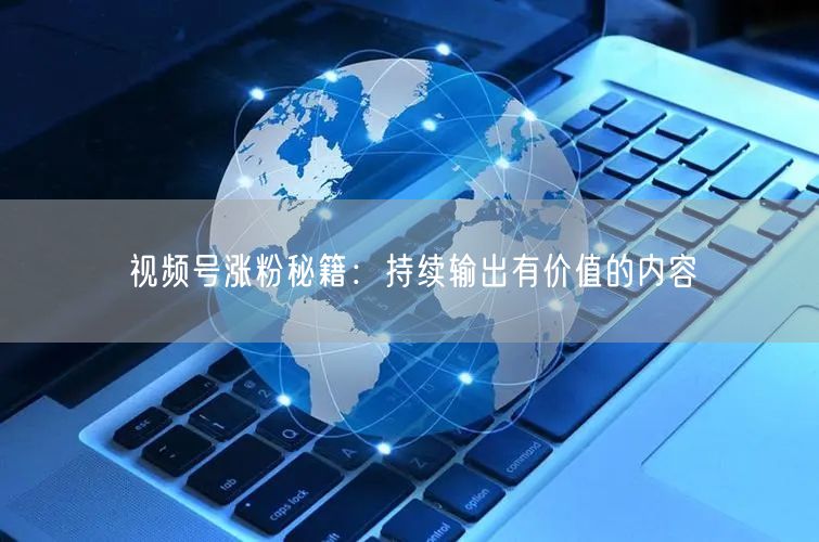 视频号涨粉秘籍：持续输出有价值的内容