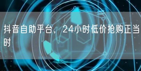 抖音自助平台，24小时低价抢购正当时