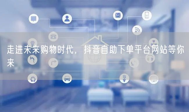 走进未来购物时代，抖音自助下单平台网站等你来