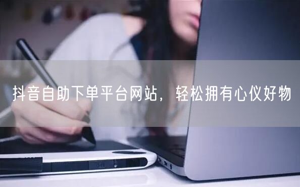 抖音自助下单平台网站，轻松拥有心仪好物