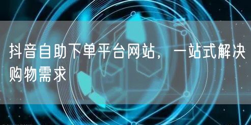 抖音自助下单平台网站，一站式解决购物需求