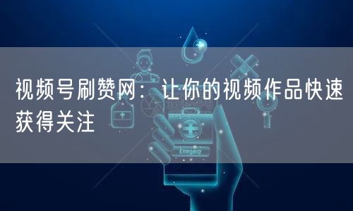 视频号刷赞网：让你的视频作品快速获得关注