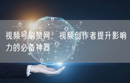视频号刷赞网：视频创作者提升影响力的必备神器