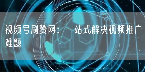 视频号刷赞网：一站式解决视频推广难题
