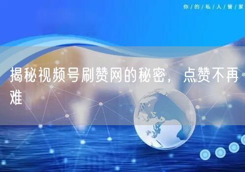 揭秘视频号刷赞网的秘密，点赞不再难